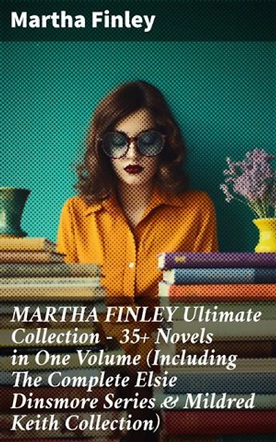 MARTHA FINLEY Ultimate Collection – 35+ Novels in One Volume (Including The Complete Elsie Dinsmore Series & Mildred Keith Collection): Timeless tales of faith, family, & society