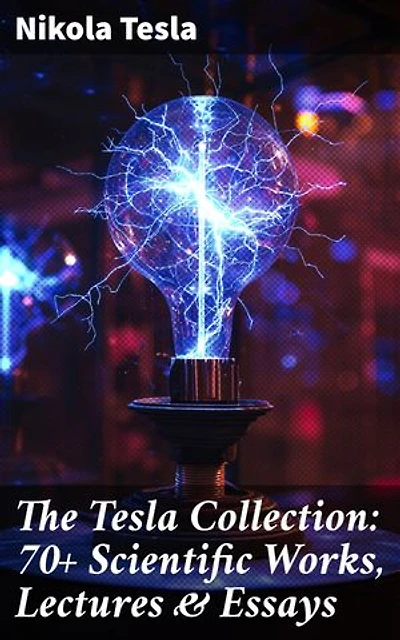 The Tesla Collection: 70+ Scientific Works, Lectures & Essays: Enriched edition. Revolutionary Insights: A Comprehensive Compilation of Tesla's Scientific Works and Groundbreaking Ideas