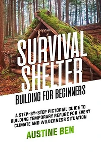 SURVIVAL SHELTER BUILDING FOR BEGINNERS: A Step-by-Step Pictorial Guide to Building Temporary Refuge for Every Climate and Wilderness Situation