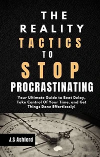 The Reality Tactics To Stop Procrastinating: Your Ultimate Guide to Beat Delay, Take Control Of Your Time, and Get Things Done Effortlessly!