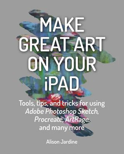 Make Great Art on Your iPad: Tools, tips and tricks for using Adobe Photoshop Sketch, Procreate, ArtRage many more