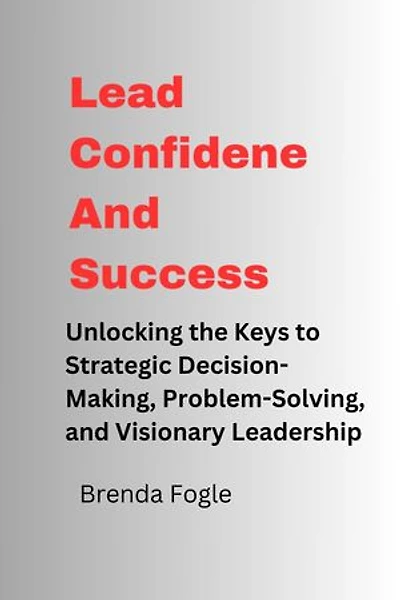 Lead Confidence And Success: Unlocking the Keys to Strategic Decision-Making, Problem-Solving, and Visionary Leadership