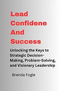 Lead Confidence And Success: Unlocking the Keys to Strategic Decision-Making, Problem-Solving, and Visionary Leadership