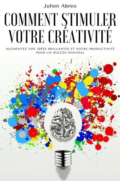 Comment stimuler votre créativité: Augmentez vos idées brillantes et votre productivité pour un succès maximal