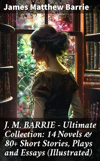 J. M. BARRIE - Ultimate Collection: 14 Novels & 80+ Short Stories, Plays and Essays (Illustrated): Enriched edition. Including 4 Books of Memoirs, Complete Peter Pan Series, Thrums Trilogy and more
