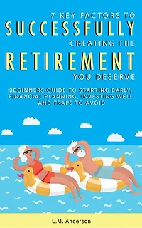 7 Key Factors To Successfully Creating The Retirement You Deserve: Beginner’s Guide To Starting Early, Financial Planning, Investing Well, and Traps To Avoid