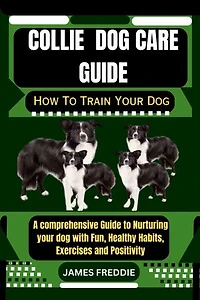 Collie dog care guide: How To Train Your Dog A comprehensive Guide to Nurturing your dog with Fun, Healthy Habits, Exercises and Positivity