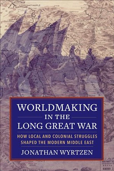 Worldmaking in the Long Great War: How Local and Colonial Struggles Shaped the Modern Middle East