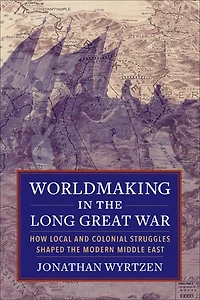 Worldmaking in the Long Great War: How Local and Colonial Struggles Shaped the Modern Middle East
