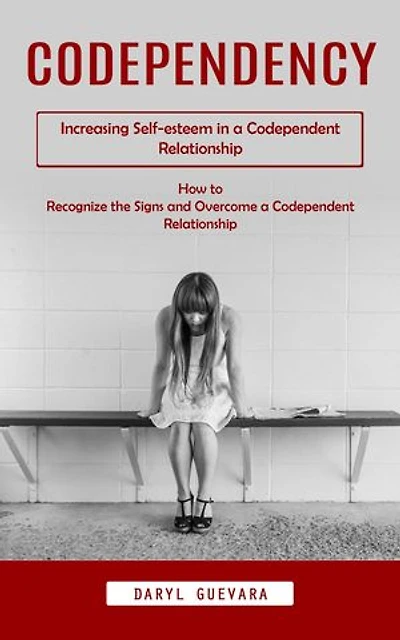 Codependency: Increasing Self-esteem in a Codependent Relationship (How to Recognize the Signs and Overcome a Codependent Relationship)