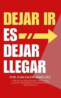 Dejar Ir Es Dejar Llegar: Cómo Soltar, Reconstruirte Y Dejar Atrás El Dolor Y Resentimiento Para Reinventarte Y Seguir Adelante