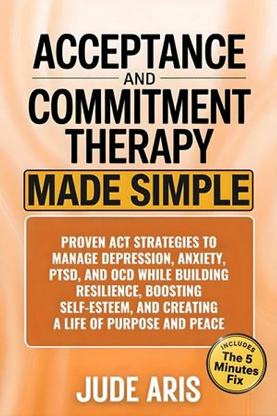 Acceptance and Commitment Therapy: Proven ACT Strategies to Manage Depression, Anxiety, PTSD, and OCD While Building Resilience, Boosting Self-Esteem, and Creating a Life of Purpose and Peace