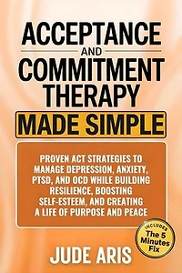 Acceptance and Commitment Therapy: Proven ACT Strategies to Manage Depression, Anxiety, PTSD, and OCD While Building Resilience, Boosting Self-Esteem, and Creating a Life of Purpose and Peace