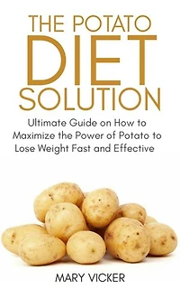 The Potato Diet Solution: Ultimate Guide on How to Maximize the Power of Potato to Lose Weight Fast and Effective
