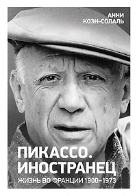 Пикассо. Иностранец. Жизнь во Франции 1900–1973