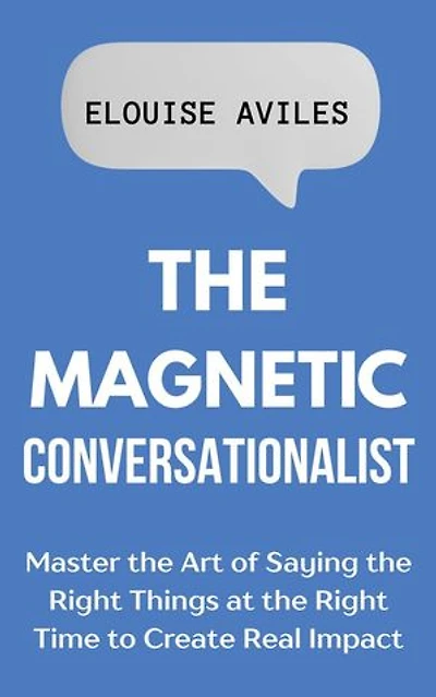 The Magnetic Conversationalist: Master the Art of Saying the Right Things at the Right Time to Create Real Impact