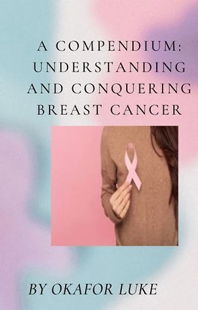 A COMPENDIUM: UNDERSTANDING AND CONQUERING BREAST CANCER: EMPOWERING EVERY LIVING TO DEFEAT BREAST CANCER