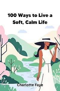 100 Ways to Live a Soft, Calm Life: Practical Strategies for Cultivating Peace, Serenity, and Fulfillment in Everyday Life