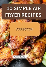 10 Simple Air Fryer Recipes Cookbook: Eat healthy and nutritious Meals while saving time