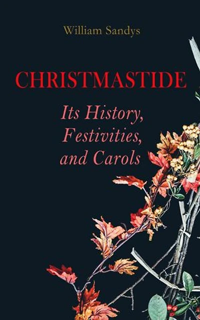 Christmastide Its History, Festivities, and Carols: Holiday Celebrations in Britain from Old Ages to Modern Times