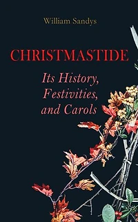 Christmastide Its History, Festivities, and Carols: Holiday Celebrations in Britain from Old Ages to Modern Times