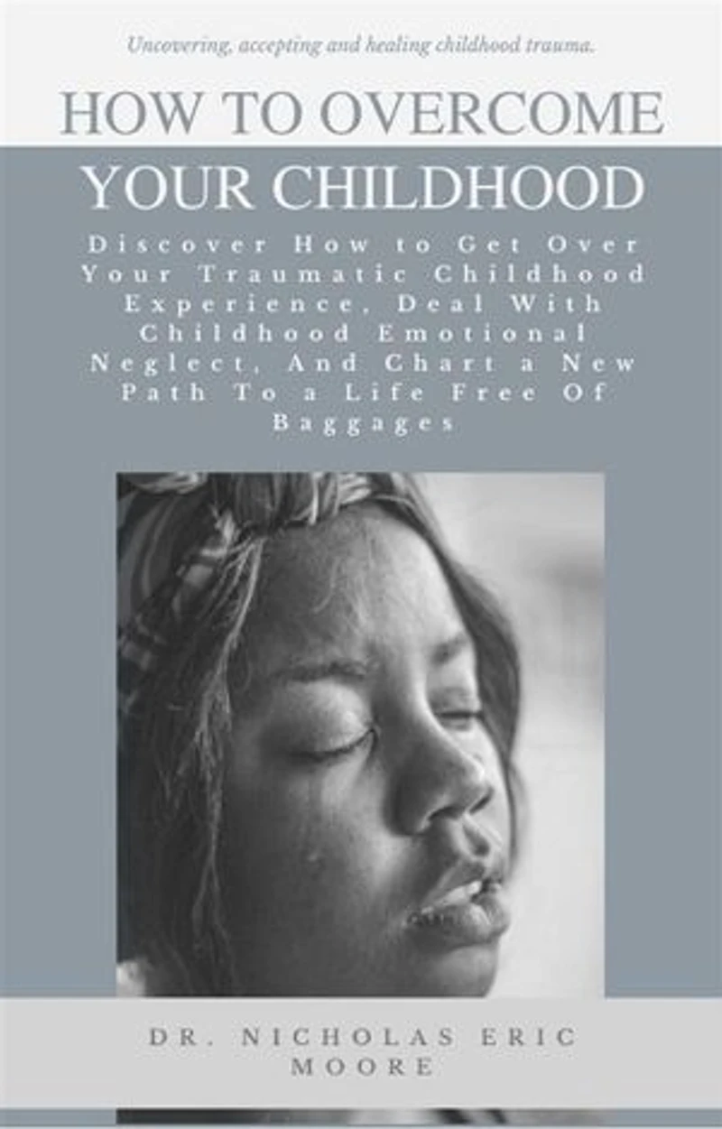 How to Overcome Your Childhood: Discover How to Get Over Your Traumatic Childhood Experience, Deal With Childhood Emotional Neglect, And Chart a New Path To a Life Free Of Baggages