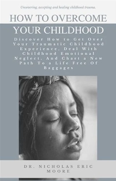 How to Overcome Your Childhood: Discover How to Get Over Your Traumatic Childhood Experience, Deal With Childhood Emotional Neglect, And Chart a New Path To a Life Free Of Baggages