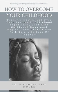 How to Overcome Your Childhood: Discover How to Get Over Your Traumatic Childhood Experience, Deal With Childhood Emotional Neglect, And Chart a New Path To a Life Free Of Baggages