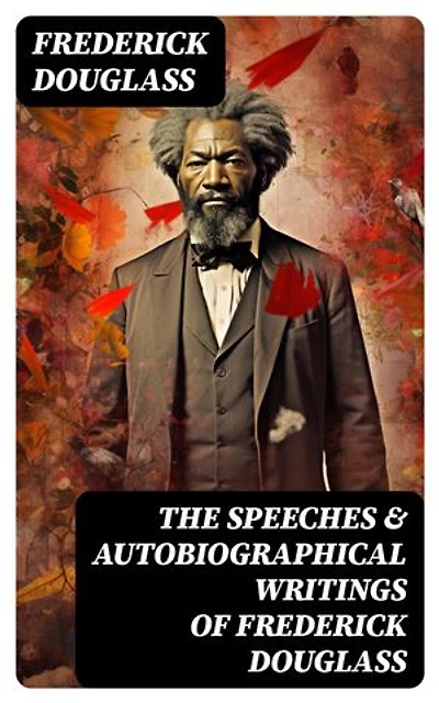 The Speeches & Autobiographical Writings of Frederick Douglass: The Heroic Slave, My Bondage and My Freedom, My Escape from Slavery, Self-Made Men…