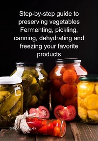 Step-by-step Guide To Preserving Vegetables Fermenting, Pickling, Canning, Dehydrating And Freezing Your Favorite Products