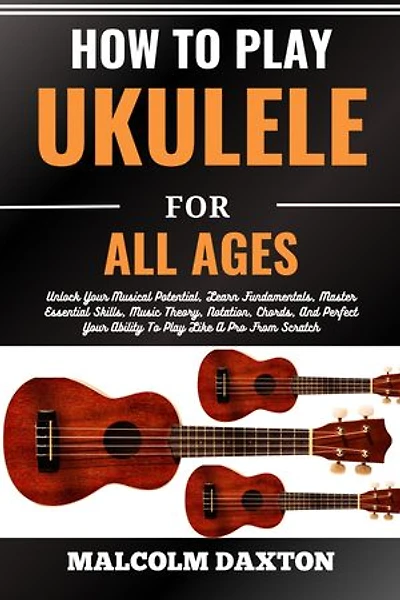 HOW TO PLAY UKULELE FOR ALL AGES: Unlock Your Musical Potential, Learn Fundamentals, Master Essential Skills, Music Theory, Notation, Chords, And Perfect Your Ability To Play Like A Pro From Scratch