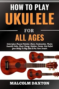 HOW TO PLAY UKULELE FOR ALL AGES: Unlock Your Musical Potential, Learn Fundamentals, Master Essential Skills, Music Theory, Notation, Chords, And Perfect Your Ability To Play Like A Pro From Scratch