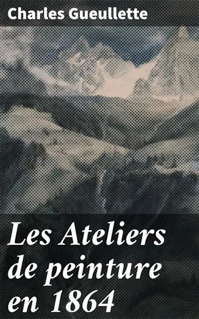 Les Ateliers de peinture en 1864: Édition enrichie. Exploration des ateliers artistiques du XIXe siècle en France à travers le regard de Charles Gueullette
