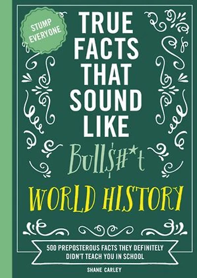 True Facts That Sound Like Bull$#*t: World History: 500 Preposterous They Definitely Didn’t Teach You School