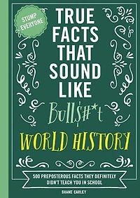 True Facts That Sound Like Bull$#*t: World History: 500 Preposterous They Definitely Didn’t Teach You School