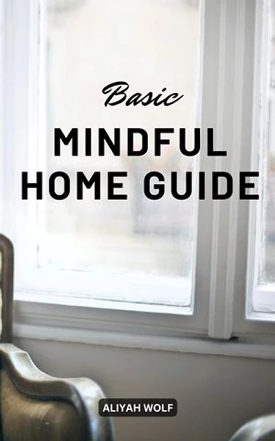 Basic Mindful Home Guide: A Guide To Keep Your Home Tidy, Clutter-free And Live The Life You Want | Tips For Mindfully Transforming Your House Into A Haven Of Peace, Joy