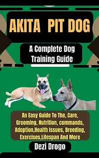Akita pit Dog: A Complete Dog Training Guide An Easy Guide To The, Care, Grooming, Nutrition, commands, Adoption, Health Issues, Breeding, Exercises, Lifespan And More