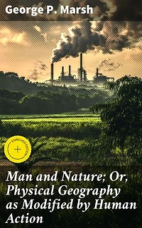 Man and Nature; Or, Physical Geography as Modified by Human Action: Enriched edition. Exploring Human Impact on Earth's Physical Geography