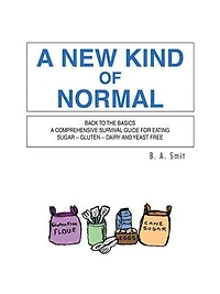 A New Kind Of Normal: Back To The Basics Comprehensive Survival Guide For Eating Sugar -- Gluten Dairy And Yeast Free