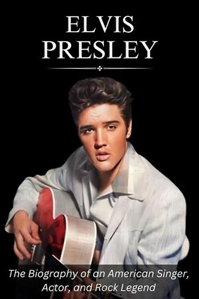 Elvis Presley: The Biography of an American Singer, Actor, and Rock Legend