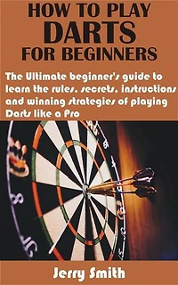 How to play darts for beginners: The Ultimate beginner’s guide to learn the rules, secrets, instructions and winning strategies of playing Darts like a P