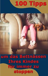 100 Tipps - um das Bettnässen Ihres Kindes für immer zu stoppen: Bettnässen besiegen