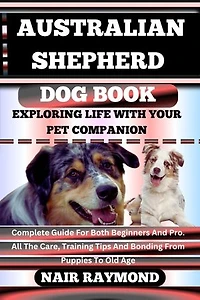 AUSTRALIAN SHEPHERD DOG BOOK Exploring Life With Your Pet Companion: Complete Guide For Both Beginners And Pro. All The Care, Training Tips And Bonding From Puppies To Old Age