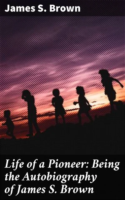 Life of a Pioneer: Being the Autobiography of James S. Brown: Frontier Adventures: A Pioneer's Memoir of American West Expansion