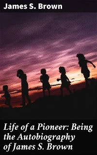 Life of a Pioneer: Being the Autobiography of James S. Brown: Frontier Adventures: A Pioneer's Memoir of American West Expansion