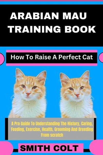 ARABIAN MAU TRAINING BOOK How To Raise A Perfect Cat: A Pro Guide To Understanding The History, Caring, Feeding, Exercise, Health, Grooming And Breeding From scratch