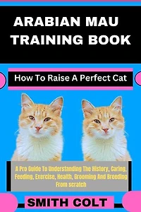 ARABIAN MAU TRAINING BOOK How To Raise A Perfect Cat: A Pro Guide To Understanding The History, Caring, Feeding, Exercise, Health, Grooming And Breeding From scratch