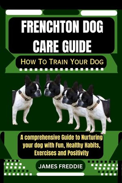 Frenchton Dog care guide: How To Train Your Dog A comprehensive Guide to Nurturing your dog with Fun, Healthy Habits, Exercises and Positivity