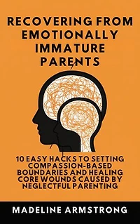 Recovering From Emotionally Immature Parents: 10 Easy Hacks to Setting Compassion-Based Boundaries and Healing Core Wounds Caused by Neglectful And Parenting