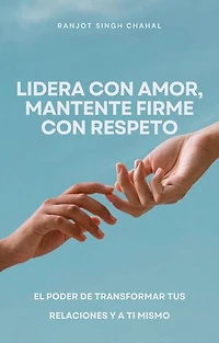 Lidera con amor, mantente firme con respeto: El poder de transformar tus relaciones y a ti mismo